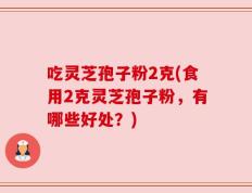 吃灵芝孢子粉2克(食用2克灵芝孢子粉，有哪些好处？)