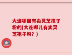 大连哪里有卖灵芝孢子粉的(大连哪儿有卖灵芝孢子粉？)