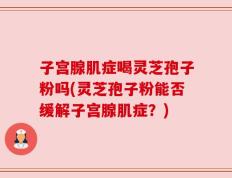 子宫腺肌症喝灵芝孢子粉吗(灵芝孢子粉能否缓解子宫腺肌症？)