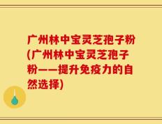 广州林中宝灵芝孢子粉(广州林中宝灵芝孢子粉——提升免疫力的自然选择)