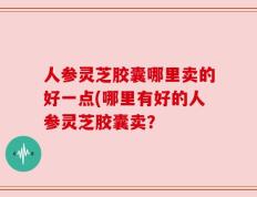 人参灵芝胶囊哪里卖的好一点(哪里有好的人参灵芝胶囊卖？