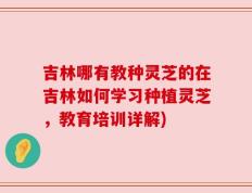 吉林哪有教种灵芝的在吉林如何学习种植灵芝，教育培训详解)