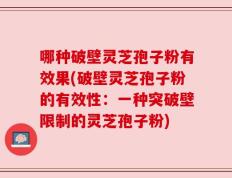 哪种破壁灵芝孢子粉有效果(破壁灵芝孢子粉的有效性：一种突破壁限制的灵芝孢子粉)