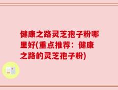 健康之路灵芝孢子粉哪里好(重点推荐：健康之路的灵芝孢子粉)