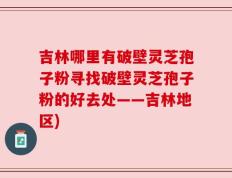 吉林哪里有破壁灵芝孢子粉寻找破壁灵芝孢子粉的好去处——吉林地区)