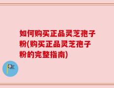 如何购买正品灵芝孢子粉(购买正品灵芝孢子粉的完整指南)