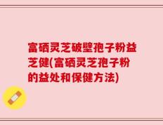 富硒灵芝破壁孢子粉益芝健(富硒灵芝孢子粉的益处和保健方法)