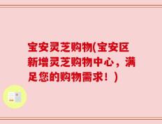 宝安灵芝购物(宝安区新增灵芝购物中心，满足您的购物需求！)