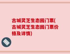 古城灵芝生态园门票(古城灵芝生态园门票价格及详情)