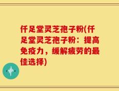 仟足堂灵芝孢子粉(仟足堂灵芝孢子粉：提高免疫力，缓解疲劳的最佳选择)
