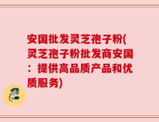安国批发灵芝孢子粉(灵芝孢子粉批发商安国：提供高品质产品和优质服务)