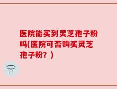 医院能买到灵芝孢子粉吗(医院可否购买灵芝孢子粉？)