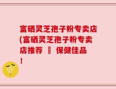 富硒灵芝孢子粉专卖店(富硒灵芝孢子粉专卖店推荐 – 保健佳品！