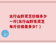 太行山野灵芝价格多少一斤(太行山野生灵芝每斤价格是多少？)