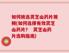 如何挑选灵芝山药片视频(如何选择有效灵芝山药片？  灵芝山药片选购指南)