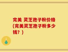 完美 灵芝孢子粉价格(完美灵芝孢子粉多少钱？)