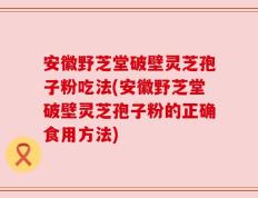 安徽野芝堂破壁灵芝孢子粉吃法(安徽野芝堂破壁灵芝孢子粉的正确食用方法)