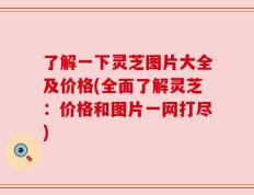 了解一下灵芝图片大全及价格(全面了解灵芝：价格和图片一网打尽)