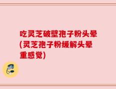 吃灵芝破壁孢子粉头晕(灵芝孢子粉缓解头晕重感觉)