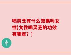 喝灵芝有什么效果吗女性(女性喝灵芝的功效有哪些？)