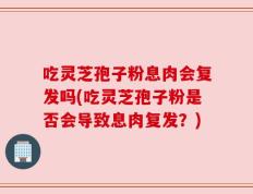 吃灵芝孢子粉息肉会复发吗(吃灵芝孢子粉是否会导致息肉复发？)