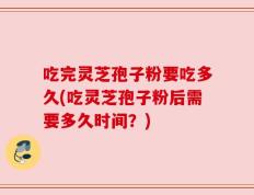 吃完灵芝孢子粉要吃多久(吃灵芝孢子粉后需要多久时间？)