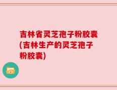 吉林省灵芝孢子粉胶囊(吉林生产的灵芝孢子粉胶囊)