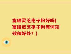 富硒灵芝孢子粉好吗(富硒灵芝孢子粉有何功效和好处？)