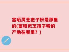 富晒灵芝孢子粉是那里的(富晒灵芝孢子粉的产地在哪里？)