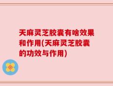 天麻灵芝胶囊有啥效果和作用(天麻灵芝胶囊的功效与作用)