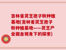 吉林省灵芝孢子粉种植基地(吉林省灵芝孢子粉种植基地——灵芝产业掘金视角下的探索)