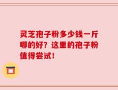 灵芝孢子粉多少钱一斤哪的好？这里的孢子粉值得尝试！