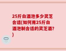 25斤白酒泡多少灵芝合适(如何用25斤白酒泡制合适的灵芝酒？)