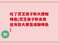 吃了灵芝孢子粉大便咖啡色(灵芝孢子粉食用后导致大便变成咖啡色)