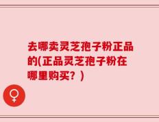 去哪卖灵芝孢子粉正品的(正品灵芝孢子粉在哪里购买？)