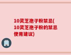 10灵芝孢子粉禁忌(10灵芝孢子粉的禁忌使用建议)