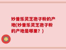 妙普乐灵芝孢子粉的产地(妙普乐灵芝孢子粉的产地是哪里？)