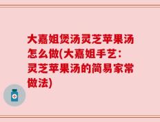 大嘉姐煲汤灵芝苹果汤怎么做(大嘉姐手艺：灵芝苹果汤的简易家常做法)