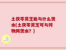 土茯苓灵芝能与什么煲水(土茯苓灵芝可与何物同煲水？)