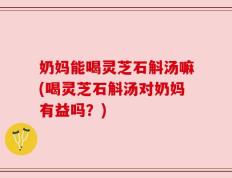 奶妈能喝灵芝石斛汤嘛(喝灵芝石斛汤对奶妈有益吗？)
