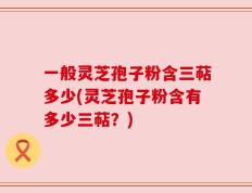一般灵芝孢子粉含三萜多少(灵芝孢子粉含有多少三萜？)
