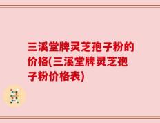 三溪堂牌灵芝孢子粉的价格(三溪堂牌灵芝孢子粉价格表)