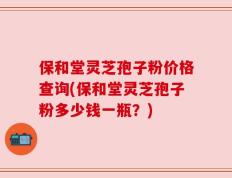 保和堂灵芝孢子粉价格查询(保和堂灵芝孢子粉多少钱一瓶？)