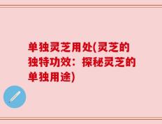 单独灵芝用处(灵芝的独特功效：探秘灵芝的单独用途)