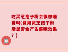 吃灵芝孢子粉会很想睡觉吗(食用灵芝孢子粉后是否会产生催眠效果？)