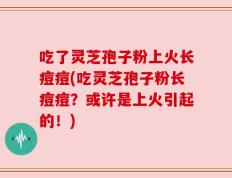 吃了灵芝孢子粉上火长痘痘(吃灵芝孢子粉长痘痘？或许是上火引起的！)