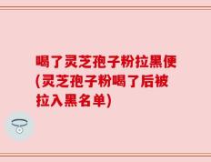喝了灵芝孢子粉拉黑便(灵芝孢子粉喝了后被拉入黑名单)