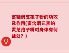 富硒灵芝孢子粉的功效及作用(富含硒元素的灵芝孢子粉对身体有何益处？)