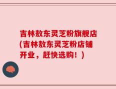 吉林敖东灵芝粉旗舰店(吉林敖东灵芝粉店铺开业，赶快选购！)