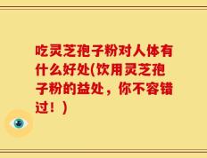 吃灵芝孢子粉对人体有什么好处(饮用灵芝孢子粉的益处，你不容错过！)